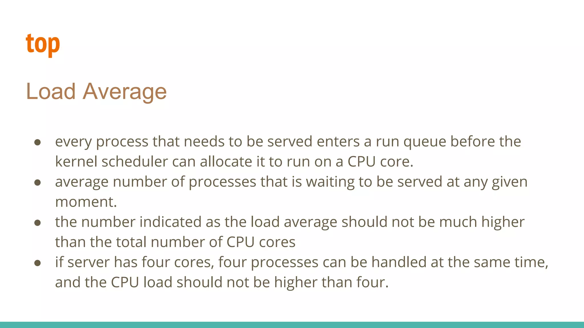 top
Load Average
● every process that needs to be served enters a run queue before the
kernel scheduler can allocate it to run on a CPU core.
● average number of processes that is waiting to be served at any given
moment.
● the number indicated as the load average should not be much higher
than the total number of CPU cores
● if server has four cores, four processes can be handled at the same time,
and the CPU load should not be higher than four.
 