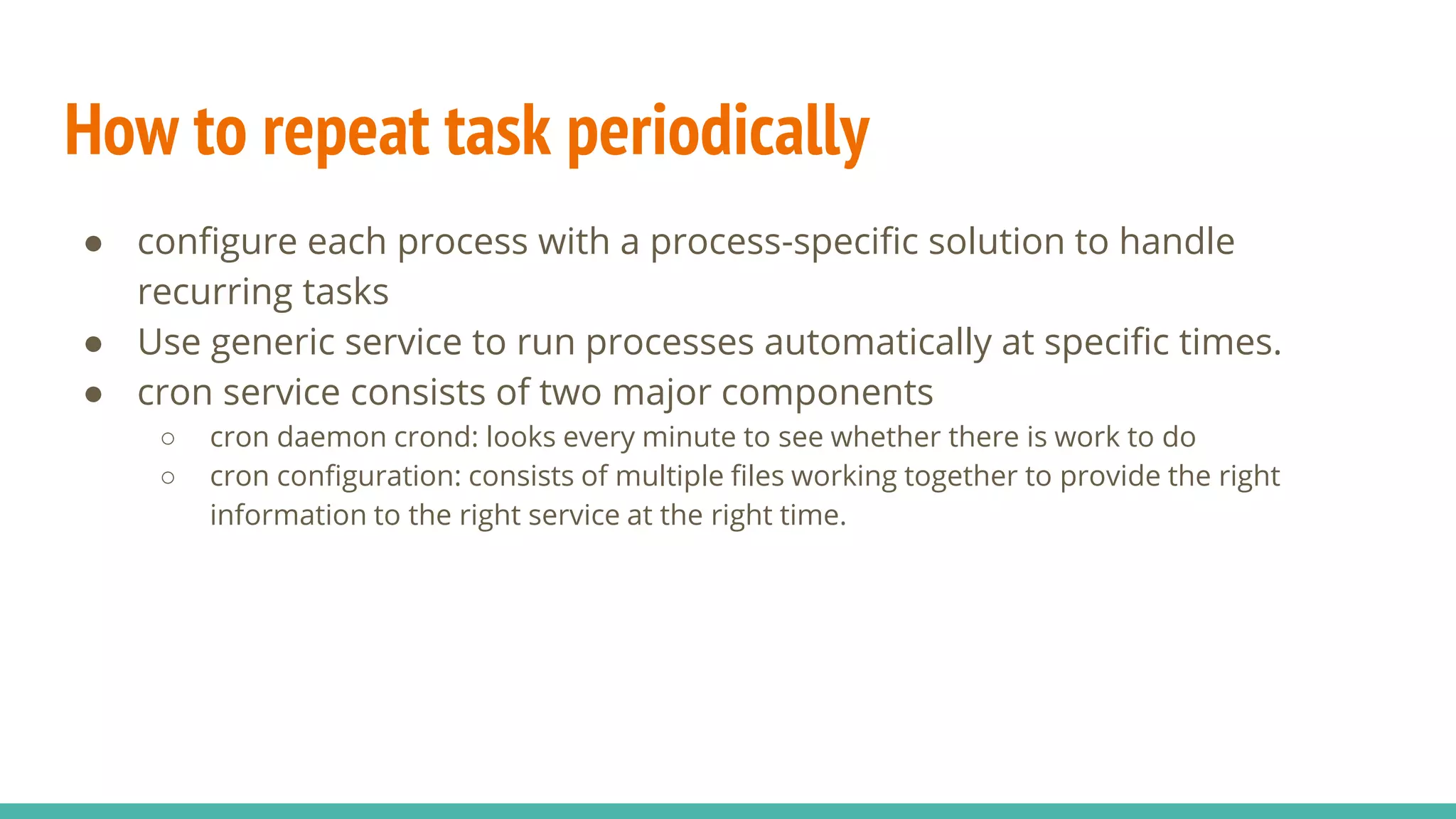 How to repeat task periodically
● configure each process with a process-specific solution to handle
recurring tasks
● Use generic service to run processes automatically at specific times.
● cron service consists of two major components
○ cron daemon crond: looks every minute to see whether there is work to do
○ cron configuration: consists of multiple files working together to provide the right
information to the right service at the right time.
 