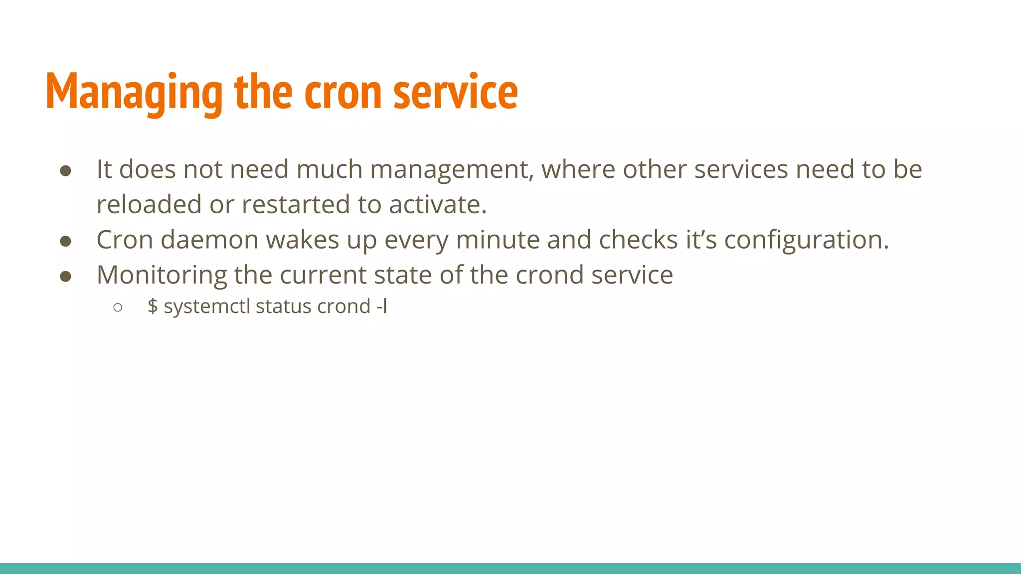 Managing the cron service
● It does not need much management, where other services need to be
reloaded or restarted to activate.
● Cron daemon wakes up every minute and checks it’s configuration.
● Monitoring the current state of the crond service
○ $ systemctl status crond -l
 