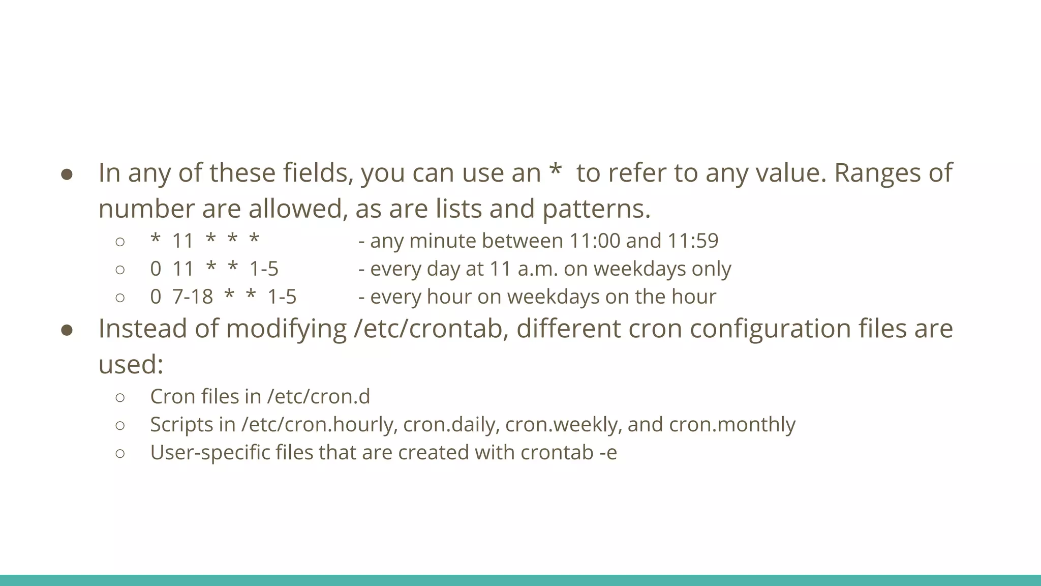 ● In any of these fields, you can use an * to refer to any value. Ranges of
number are allowed, as are lists and patterns.
○ * 11 * * * - any minute between 11:00 and 11:59
○ 0 11 * * 1-5 - every day at 11 a.m. on weekdays only
○ 0 7-18 * * 1-5 - every hour on weekdays on the hour
● Instead of modifying /etc/crontab, different cron configuration files are
used:
○ Cron files in /etc/cron.d
○ Scripts in /etc/cron.hourly, cron.daily, cron.weekly, and cron.monthly
○ User-specific files that are created with crontab -e
 