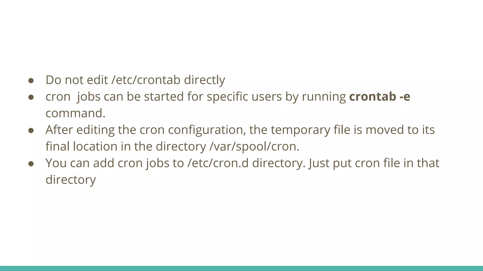 ● Do not edit /etc/crontab directly
● cron jobs can be started for specific users by running crontab -e
command.
● After editing the cron configuration, the temporary file is moved to its
final location in the directory /var/spool/cron.
● You can add cron jobs to /etc/cron.d directory. Just put cron file in that
directory
 