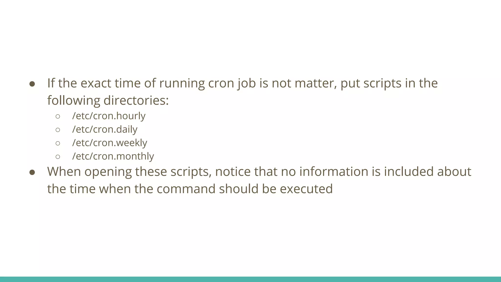 ● If the exact time of running cron job is not matter, put scripts in the
following directories:
○ /etc/cron.hourly
○ /etc/cron.daily
○ /etc/cron.weekly
○ /etc/cron.monthly
● When opening these scripts, notice that no information is included about
the time when the command should be executed
 
