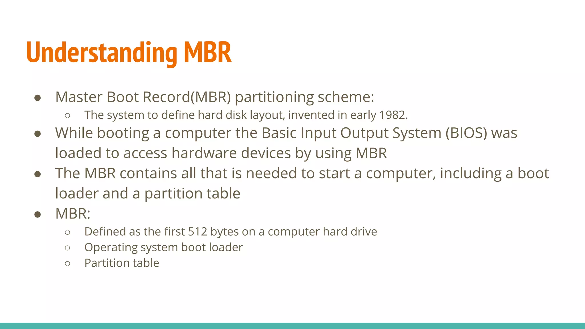 Understanding MBR
● Master Boot Record(MBR) partitioning scheme:
○ The system to define hard disk layout, invented in early 1982.
● While booting a computer the Basic Input Output System (BIOS) was
loaded to access hardware devices by using MBR
● The MBR contains all that is needed to start a computer, including a boot
loader and a partition table
● MBR:
○ Defined as the first 512 bytes on a computer hard drive
○ Operating system boot loader
○ Partition table
 