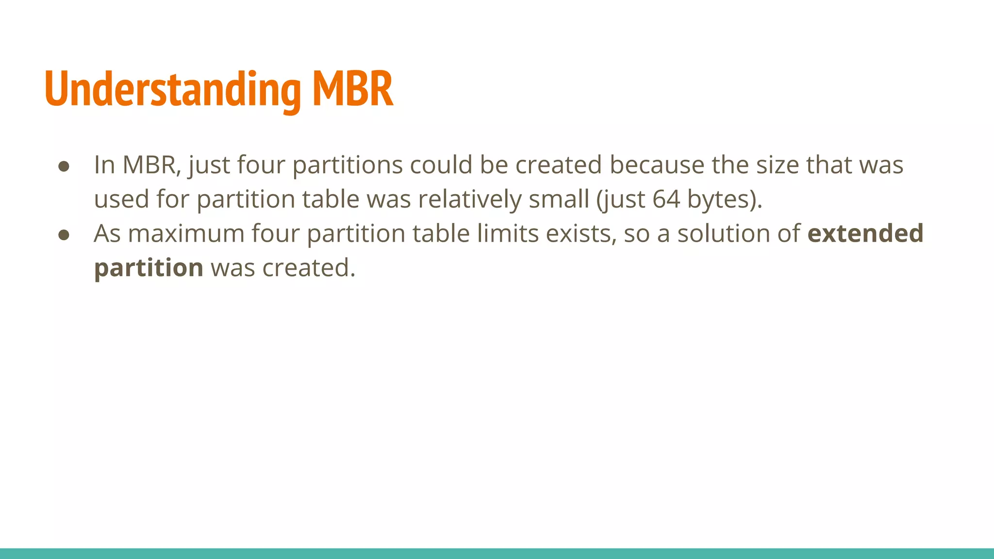 Understanding MBR
● In MBR, just four partitions could be created because the size that was
used for partition table was relatively small (just 64 bytes).
● As maximum four partition table limits exists, so a solution of extended
partition was created.
 