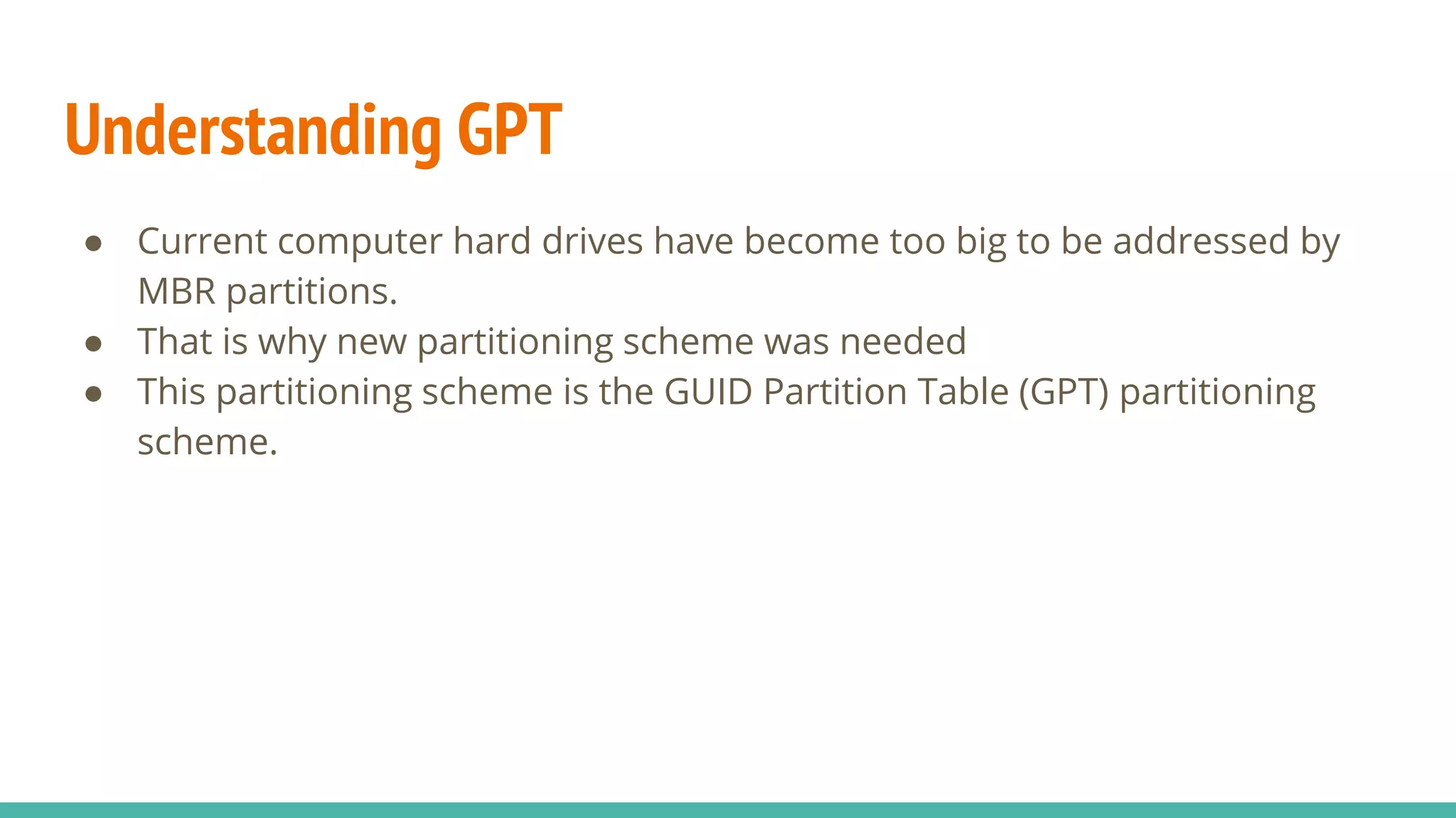 Understanding GPT
● Current computer hard drives have become too big to be addressed by
MBR partitions.
● That is why new partitioning scheme was needed
● This partitioning scheme is the GUID Partition Table (GPT) partitioning
scheme.
 