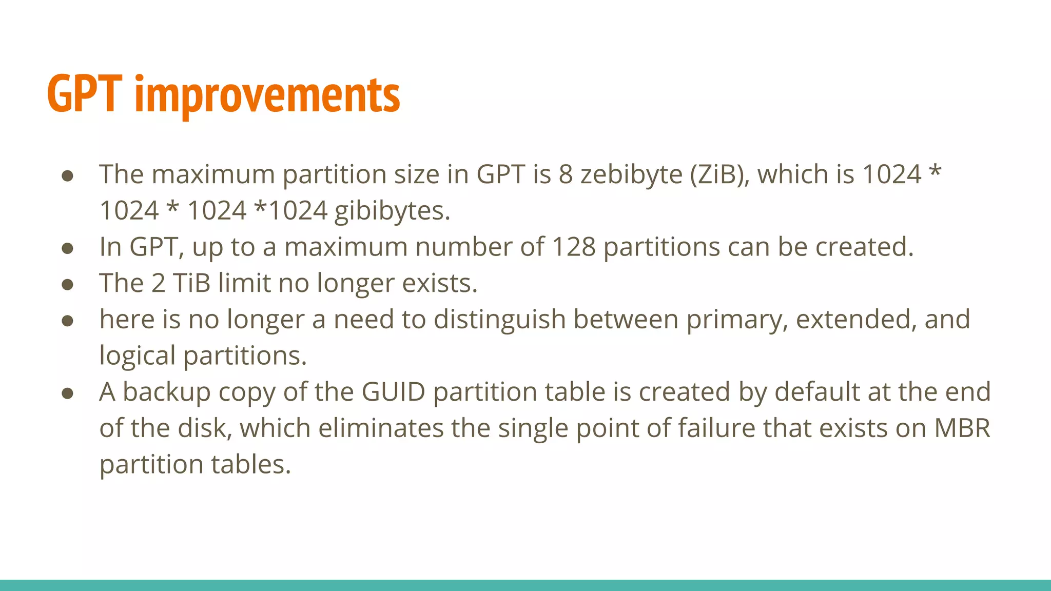GPT improvements
● The maximum partition size in GPT is 8 zebibyte (ZiB), which is 1024 *
1024 * 1024 *1024 gibibytes.
● In GPT, up to a maximum number of 128 partitions can be created.
● The 2 TiB limit no longer exists.
● here is no longer a need to distinguish between primary, extended, and
logical partitions.
● A backup copy of the GUID partition table is created by default at the end
of the disk, which eliminates the single point of failure that exists on MBR
partition tables.
 
