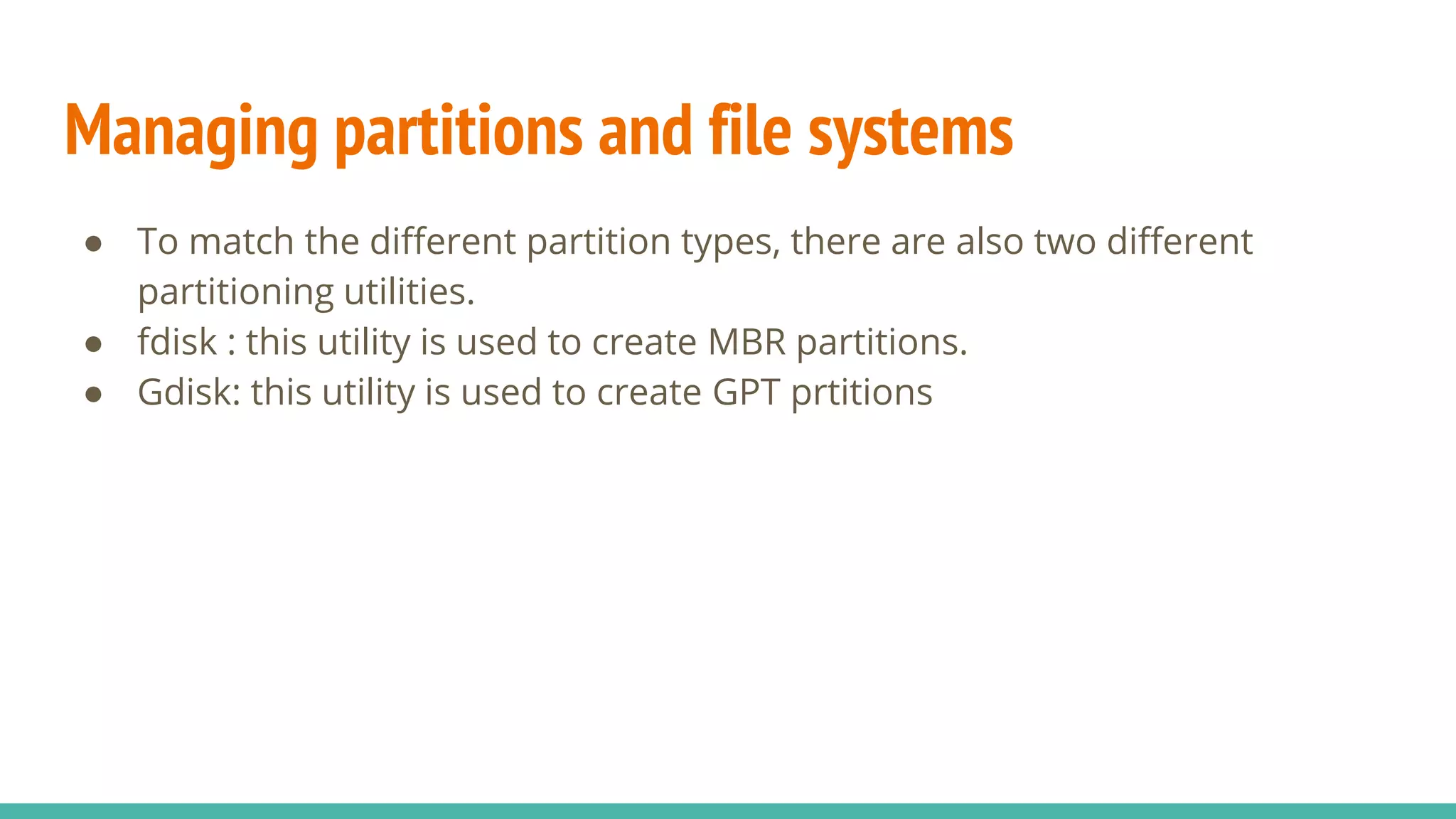 Managing partitions and file systems
● To match the different partition types, there are also two different
partitioning utilities.
● fdisk : this utility is used to create MBR partitions.
● Gdisk: this utility is used to create GPT prtitions
 