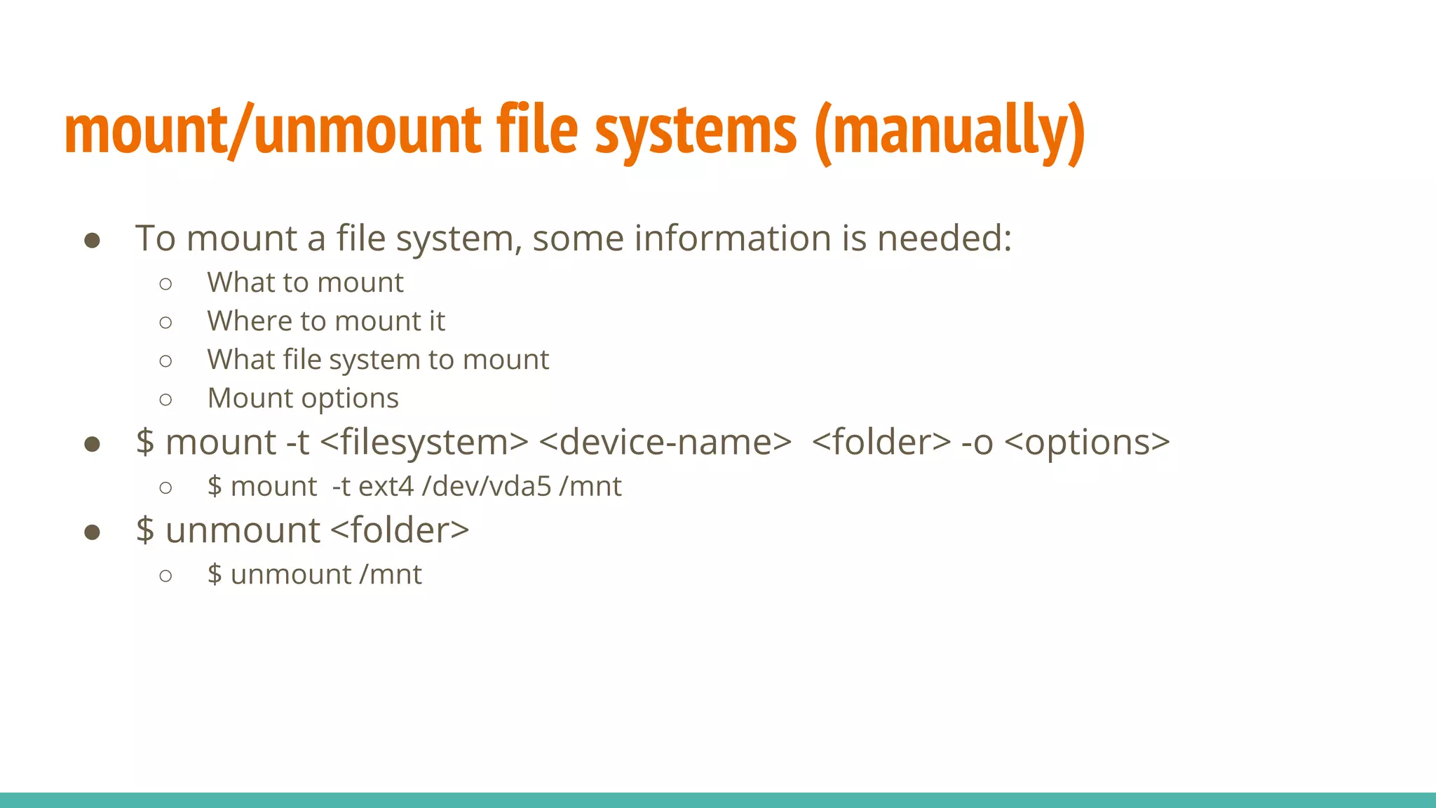 mount/unmount file systems (manually)
● To mount a file system, some information is needed:
○ What to mount
○ Where to mount it
○ What file system to mount
○ Mount options
● $ mount -t <filesystem> <device-name> <folder> -o <options>
○ $ mount -t ext4 /dev/vda5 /mnt
● $ unmount <folder>
○ $ unmount /mnt
 
