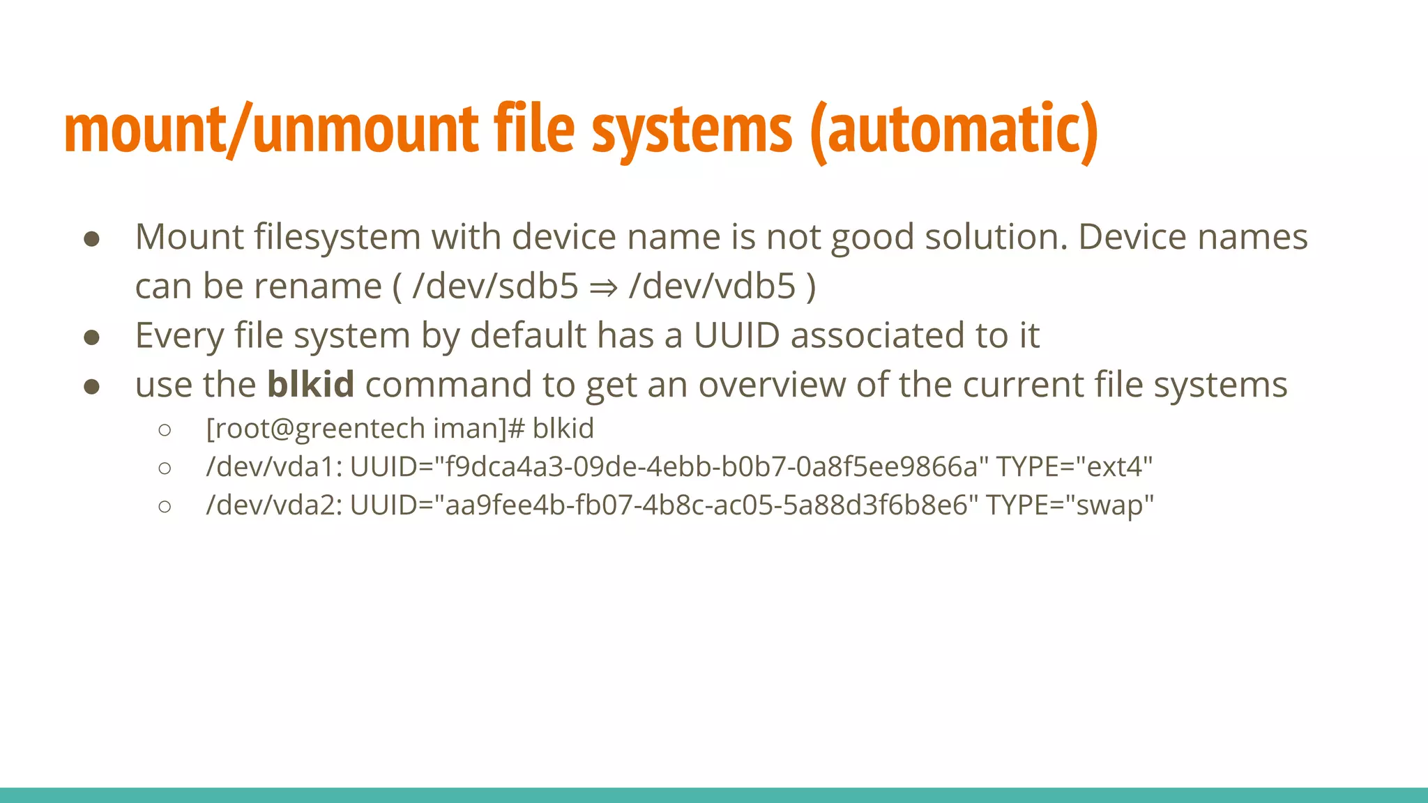 mount/unmount file systems (automatic)
● Mount filesystem with device name is not good solution. Device names
can be rename ( /dev/sdb5 ⇒ /dev/vdb5 )
● Every file system by default has a UUID associated to it
● use the blkid command to get an overview of the current file systems
○ [root@greentech iman]# blkid
○ /dev/vda1: UUID="f9dca4a3-09de-4ebb-b0b7-0a8f5ee9866a" TYPE="ext4"
○ /dev/vda2: UUID="aa9fee4b-fb07-4b8c-ac05-5a88d3f6b8e6" TYPE="swap"
 