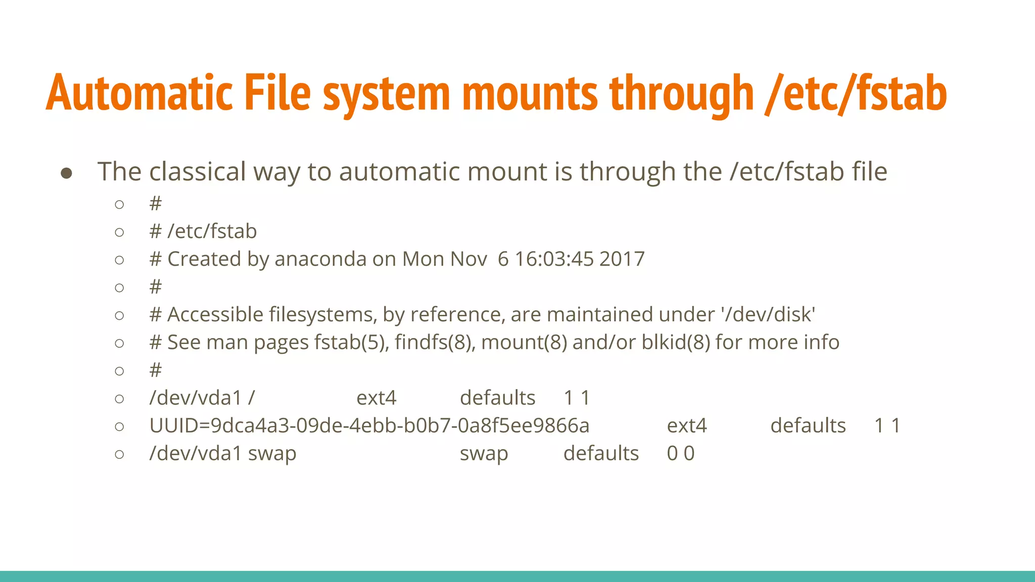 Automatic File system mounts through /etc/fstab
● The classical way to automatic mount is through the /etc/fstab file
○ #
○ # /etc/fstab
○ # Created by anaconda on Mon Nov 6 16:03:45 2017
○ #
○ # Accessible filesystems, by reference, are maintained under '/dev/disk'
○ # See man pages fstab(5), findfs(8), mount(8) and/or blkid(8) for more info
○ #
○ /dev/vda1 / ext4 defaults 1 1
○ UUID=9dca4a3-09de-4ebb-b0b7-0a8f5ee9866a ext4 defaults 1 1
○ /dev/vda1 swap swap defaults 0 0
 