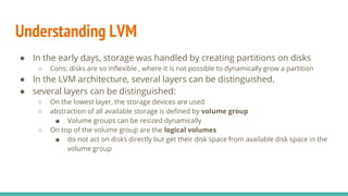 Understanding LVM
● In the early days, storage was handled by creating partitions on disks
○ Cons: disks are so inflexible , where it is not possible to dynamically grow a partition
● In the LVM architecture, several layers can be distinguished.
● several layers can be distinguished:
○ On the lowest layer, the storage devices are used
○ abstraction of all available storage is defined by volume group
■ Volume groups can be resized dynamically
○ On top of the volume group are the logical volumes
■ do not act on disks directly but get their disk space from available disk space in the
volume group
 