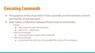 Executing Commands
● The purpose of the Linux shell is that it provides an environment in which
commands can be executed.
● shell makes a difference between three kinds of commands:
○ Aliases
■ alias newcommand=’old command’
■ alias ll=’ls -l --color=auto’
○ Internal commands
■ a command that is a part of the shell itself.
○ External commands
■ a command that exists as an executable file on disk of the computer.
 