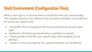 Shell Environment (Configuration Files)
When a user logs in, an environment is created for that user automatically.
This happens based on four different files and where variables can be defined
for use by one specific user:
● /etc/profile: This is the generic file that is processed by all users upon
login.
● /etc/bashrc: This file is processed when subshells are started.
● ~/.bash_profile: In this file, user-specific login shell variables can be
defined.
● ~/.bashrc: In this user-specific file, subshell variables can be defined.
 