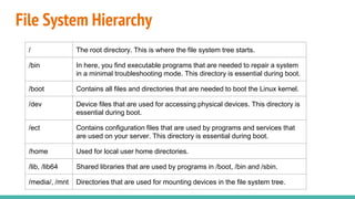 File System Hierarchy
/ The root directory. This is where the file system tree starts.
/bin In here, you find executable programs that are needed to repair a system
in a minimal troubleshooting mode. This directory is essential during boot.
/boot Contains all files and directories that are needed to boot the Linux kernel.
/dev Device files that are used for accessing physical devices. This directory is
essential during boot.
/ect Contains configuration files that are used by programs and services that
are used on your server. This directory is essential during boot.
/home Used for local user home directories.
/lib, /lib64 Shared libraries that are used by programs in /boot, /bin and /sbin.
/media/, /mnt Directories that are used for mounting devices in the file system tree.
 