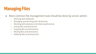 Managing Files
● Most common file management task should be done by server admin:
○ Working with wildcards
○ Managing and working with directories
○ Working with absolute and relative pathnames
○ Listing files and directories
○ Copying files and directories
○ Moving files and directories
○ Deleting files and directories
 