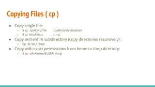 Copying Files ( cp )
● Copy single file:
○ $ cp /path/to/file /path/to/destination
○ $ cp /etc/hosts /tmp
● Copy and entire subdirectory (copy directories recursively) :
○ Cp -R /etc/ /tmp
● Copy with exact permissions from home to /tmp directory:
○ $ cp -aR /home/$USER /tmp
 