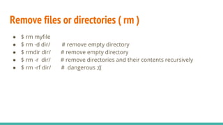 Remove files or directories ( rm )
● $ rm myfile
● $ rm -d dir/ # remove empty directory
● $ rmdir dir/ # remove empty directory
● $ rm -r dir/ # remove directories and their contents recursively
● $ rm -rf dir/ # dangerous ;((
 