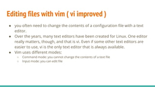 Editing files with vim ( vi improved )
● you often need to change the contents of a configuration file with a text
editor.
● Over the years, many text editors have been created for Linux. One editor
really matters, though, and that is vi. Even if some other text editors are
easier to use, vi is the only text editor that is always available.
● Vim uses different modes:
○ Command mode: you cannot change the contents of a text file
○ Input mode: you can edit file
 