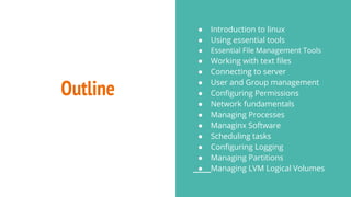Outline
● Introduction to linux
● Using essential tools
● Essential File Management Tools
● Working with text files
● Connecting to server
● User and Group management
● Configuring Permissions
● Network fundamentals
● Managing Processes
● Managinx Software
● Scheduling tasks
● Configuring Logging
● Managing Partitions
● Managing LVM Logical Volumes
 