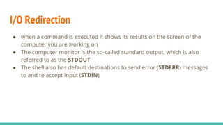 I/O Redirection
● when a command is executed it shows its results on the screen of the
computer you are working on
● The computer monitor is the so-called standard output, which is also
referred to as the STDOUT
● The shell also has default destinations to send error (STDERR) messages
to and to accept input (STDIN)
 
