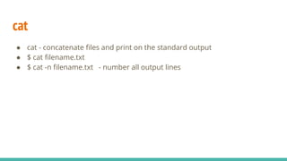 cat
● cat - concatenate files and print on the standard output
● $ cat filename.txt
● $ cat -n filename.txt - number all output lines
 