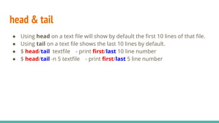 head & tail
● Using head on a text file will show by default the first 10 lines of that file.
● Using tail on a text file shows the last 10 lines by default.
● $ head/tail textfile - print first/last 10 line number
● $ head/tail -n 5 textfile - print first/last 5 line number
 