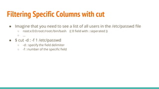 Filtering Specific Columns with cut
● Imagine that you need to see a list of all users in the /etc/passwd file
○ root:x:0:0:root:/root:/bin/bash (( 8 field with : seperated ))
○ …
● $ cut -d : -f 1 /etc/passwd
○ -d : specify the field delimiter
○ -f : number of the specific field
 