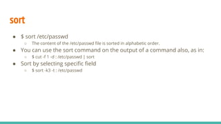 sort
● $ sort /etc/passwd
○ The content of the /etc/passwd file is sorted in alphabetic order.
● You can use the sort command on the output of a command also, as in:
○ $ cut -f 1 -d : /etc/passwd | sort
● Sort by selecting specific field
○ $ sort -k3 -t : /etc/passwd
 