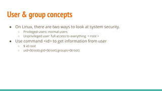 User & group concepts
● On Linux, there are two ways to look at system security.
○ Privileged users: normal users
○ Unprivileged user: full access to everything < root >
● Use command <id> to get information from user
○ $ id root
○ uid=0(root) gid=0(root) groups=0(root)
 