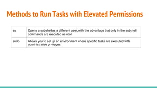 Methods to Run Tasks with Elevated Permissions
su Opens a subshell as a different user, with the advantage that only in the subshell
commands are executed as root
sudo Allows you to set up an environment where specific tasks are executed with
administrative privileges
 