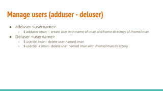 Manage users (adduser - deluser)
● adduser <username>
○ $ adduser iman - create user with name of iman and home directory of /home/iman
● Deluser <username>
○ $ userdel iman - delete user named iman
○ $ userdel -r iman - delete user named iman with /home/iman directory
 