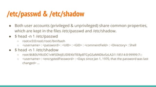 /etc/passwd & /etc/shadow
● Both user accounts (privileged & unprivileged) share common properties,
which are kept in the files /etc/passwd and /etc/shadow.
● $ head -n 1 /etc/passwd
○ root:x:0:0:root:/root:/bin/bash
○ <username> : <password> : <UID> : <GID> : <commentField> : <Directory> : Shell
● $ head -n 1 /etc/shadow
○ root:$6$0UY8UDC1xW5DktJELlDlEKbTlE8pBTCpGSaM4DbzSzLA2i1:18514:0:99999:7:::
○ <username> : <encryptedPassword> : <Days since Jan 1, 1970, that the password was last
changed> …
 