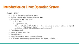 Introduction on Linux Operating System
● Linux History
○ AT&T - Unix (not free source code (1989))
○ Richard Stallman - Free Software Foundation (FSF)
○ GNU (1990) - “GNU’s Not Unix!”
■ Kernel (?)
■ Applications (GCC, …)
■ License: GPL (General Public License) - You can share, access to source code and modify and
redistribute it (MUST BE in GPL license and open source)
○ Tanenbaum - minix
○ Linus Torvalds - Linux (1991)
○ Berkeley - BSD
○ Linux license is GPL but BSD is public domain :(
○ BSD used in many operating system or product like ‘Apple’, ‘VMware’, ...
 