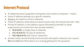 Internet Protocol
● IP addresses were assigned to computers and routers ( computer ~ node ).
● Every IP address belongs to a specific network.
● Routers are used to connect networks.
● Public IP address, allow device to direct access over the Internet (5.9.201.150).
● Private IP address, is the address space allocated by InterNIC to allow
organizations to create their own private network.
○ 10.0.0.0/8 ( a single Class A network)
○ 172.16.0.0/12 (16 Class B networks)
○ 192.168.0.0/16 (256 Class C networks)
● private nodes cannot directly communicate with public networks, but require
Network Address Translation at a routing gateway for this purpose.
 