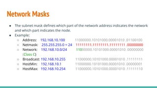 Network Masks
● The subnet mask defines which part of the network address indicates the network
and which part indicates the node.
● Example:
○ Address: 192.168.10.100 11000000.10101000.00001010 .01100100
○ Netmask: 255.255.255.0 = 24 11111111.11111111.11111111 .00000000
○ Network: 192.168.10.0/24 11000000.10101000.00001010 .00000000
(Class C)
○ Broadcast: 192.168.10.255 11000000.10101000.00001010 .11111111
○ HostMin: 192.168.10.1 11000000.10101000.00001010 .00000001
○ HostMax: 192.168.10.254 11000000.10101000.00001010 .11111110
 