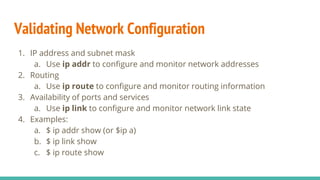 Validating Network Configuration
1. IP address and subnet mask
a. Use ip addr to configure and monitor network addresses
2. Routing
a. Use ip route to configure and monitor routing information
3. Availability of ports and services
a. Use ip link to configure and monitor network link state
4. Examples:
a. $ ip addr show (or $ip a)
b. $ ip link show
c. $ ip route show
 