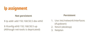 Ip assignment
Not persistent
$ Ip addr add 192.168.50.5 dev eth0
$ ifconfig eth0 192.168.50.5 up
(Although net-tools is depricated)
Persistent
1. Use /etc/network/interfaces
(ifupdown)
2. Nmcli (desktop)
3. Netplan
 