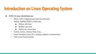 Introduction on Linux Operating System
● GNU/Linux distributions
○ Distro: GNU (Applications) and Linux (Kernel)
○ Debian, RedHat (RHEL), Slackware
■ Debian: deb base
■ RedHat: rpm base
■ Slackware: source base
○ Fedora, Centos, Ubuntu, Mint, Suse, …
○ Some Enterprise Linux (It’s company updates it continuously)
○ LFS (Linux From Scratch)
 