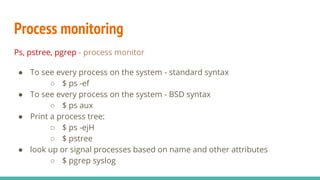 Process monitoring
Ps, pstree, pgrep - process monitor
● To see every process on the system - standard syntax
○ $ ps -ef
● To see every process on the system - BSD syntax
○ $ ps aux
● Print a process tree:
○ $ ps -ejH
○ $ pstree
● look up or signal processes based on name and other attributes
○ $ pgrep syslog
 