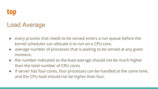 top
Load Average
● every process that needs to be served enters a run queue before the
kernel scheduler can allocate it to run on a CPU core.
● average number of processes that is waiting to be served at any given
moment.
● the number indicated as the load average should not be much higher
than the total number of CPU cores
● if server has four cores, four processes can be handled at the same time,
and the CPU load should not be higher than four.
 