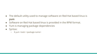 ● The default utility used to manage software on Red Hat based linux is
yum
● Software on Red Hat based linux is provided in the RPM format.
● Yum is managing package dependencies
● Syntax:
○ $ yum <task> <package-name>
 