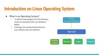 Introduction on Linux Operating System
● What is an Operating System?
○ A software that manages all of the hardware
resources associated with your desktop or
laptop
○ It manages the communication between
your software and your hardware
 