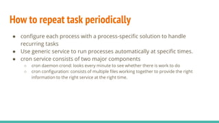 How to repeat task periodically
● configure each process with a process-specific solution to handle
recurring tasks
● Use generic service to run processes automatically at specific times.
● cron service consists of two major components
○ cron daemon crond: looks every minute to see whether there is work to do
○ cron configuration: consists of multiple files working together to provide the right
information to the right service at the right time.
 