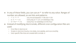 ● In any of these fields, you can use an * to refer to any value. Ranges of
number are allowed, as are lists and patterns.
○ * 11 * * * - any minute between 11:00 and 11:59
○ 0 11 * * 1-5 - every day at 11 a.m. on weekdays only
○ 0 7-18 * * 1-5 - every hour on weekdays on the hour
● Instead of modifying /etc/crontab, different cron configuration files are
used:
○ Cron files in /etc/cron.d
○ Scripts in /etc/cron.hourly, cron.daily, cron.weekly, and cron.monthly
○ User-specific files that are created with crontab -e
 