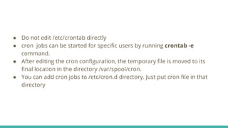 ● Do not edit /etc/crontab directly
● cron jobs can be started for specific users by running crontab -e
command.
● After editing the cron configuration, the temporary file is moved to its
final location in the directory /var/spool/cron.
● You can add cron jobs to /etc/cron.d directory. Just put cron file in that
directory
 