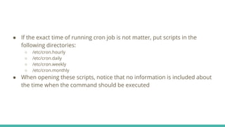 ● If the exact time of running cron job is not matter, put scripts in the
following directories:
○ /etc/cron.hourly
○ /etc/cron.daily
○ /etc/cron.weekly
○ /etc/cron.monthly
● When opening these scripts, notice that no information is included about
the time when the command should be executed
 