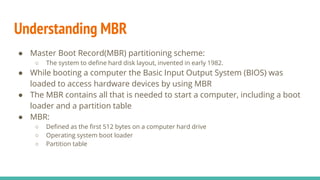 Understanding MBR
● Master Boot Record(MBR) partitioning scheme:
○ The system to define hard disk layout, invented in early 1982.
● While booting a computer the Basic Input Output System (BIOS) was
loaded to access hardware devices by using MBR
● The MBR contains all that is needed to start a computer, including a boot
loader and a partition table
● MBR:
○ Defined as the first 512 bytes on a computer hard drive
○ Operating system boot loader
○ Partition table
 