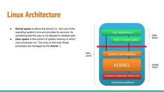 Linux Architecture
● Kernel space is where the kernel (i.e., the core of the
operating system) runs and provides its services. Its
something that the user is not allowed to interfere with.
● User space is that portion of system memory in which
user processes run. The irony is that even those
processes are managed by the kernel. ;)
 