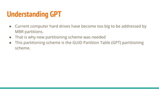 Understanding GPT
● Current computer hard drives have become too big to be addressed by
MBR partitions.
● That is why new partitioning scheme was needed
● This partitioning scheme is the GUID Partition Table (GPT) partitioning
scheme.
 