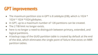 GPT improvements
● The maximum partition size in GPT is 8 zebibyte (ZiB), which is 1024 *
1024 * 1024 *1024 gibibytes.
● In GPT, up to a maximum number of 128 partitions can be created.
● The 2 TiB limit no longer exists.
● here is no longer a need to distinguish between primary, extended, and
logical partitions.
● A backup copy of the GUID partition table is created by default at the end
of the disk, which eliminates the single point of failure that exists on MBR
partition tables.
 